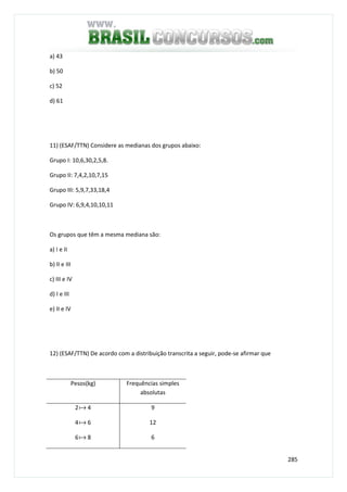 285
a) 43
b) 50
c) 52
d) 61
11) (ESAF/TTN) Considere as medianas dos grupos abaixo:
Grupo I: 10,6,30,2,5,8.
Grupo II: 7,4,2,10,7,15
Grupo III: 5,9,7,33,18,4
Grupo IV: 6,9,4,10,10,11
Os grupos que têm a mesma mediana são:
a) I e II
b) II e III
c) III e IV
d) I e III
e) II e IV
12) (ESAF/TTN) De acordo com a distribuição transcrita a seguir, pode-se afirmar que
Pesos(kg) Frequências simples
absolutas
2a 4
4a 6
6a 8
9
12
6
 
