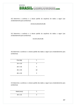 287
14) Determine a variância e o desvio padrão da sequência de dados a seguir (use
arredondamento para centésimos)
(19,10,15,20,20,29,25,30)
15) Determine a variância e o desvio padrão da sequência de dados a seguir (use
arredondamento para centésimos)
(5,10,15,20,25,30)
16) Determine a variância e o desvio padrão dos dados a seguir (use arredondamento para
centésimos)
Peso (kg) fi
10a 20
20a 30
30a 40
40a 50
2
5
10
3
17) Determine a variância e o desvio padrão dos dados a seguir (use arredondamento para
centésimos)
Idade (anos) fi
18a 22 3
 