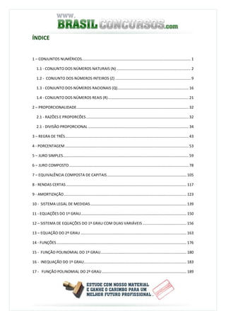 ÍNDICE
1 – CONJUNTOS NUMÉRICOS........................................................................................................ 1
1.1 - CONJUNTO DOS NÚMEROS NATURAIS (N)....................................................................... 2
1.2 - CONJUNTO DOS NÚMEROS INTEIROS (Z) ........................................................................ 9
1.3 - CONJUNTO DOS NÚMEROS RACIONAIS (Q).................................................................... 16
1.4 - CONJUNTO DOS NÚMEROS REAIS (R)............................................................................. 21
2 – PROPORCIONALIDADE........................................................................................................... 32
2.1 - RAZÕES E PROPORCÕES.................................................................................................. 32
2.1 - DIVISÃO PROPORCIONAL ................................................................................................ 34
3 – REGRA DE TRÊS...................................................................................................................... 43
4 - PORCENTAGEM...................................................................................................................... 53
5 – JURO SIMPLES........................................................................................................................ 59
6 – JURO COMPOSTO.................................................................................................................. 78
7 – EQUIVALÊNCIA COMPOSTA DE CAPITAIS............................................................................ 105
8 - RENDAS CERTAS................................................................................................................... 117
9 - AMORTIZAÇÃO..................................................................................................................... 123
10 - SISTEMA LEGAL DE MEDIDAS............................................................................................ 139
11 - EQUAÇÕES DO 1º GRAU..................................................................................................... 150
12 – SISTEMA DE EQUAÇÕES DO 1º GRAU COM DUAS VARIÁVEIS .......................................... 156
13 – EQUAÇÃO DO 2º GRAU ..................................................................................................... 163
14 - FUNÇÕES............................................................................................................................ 176
15 - FUNÇÃO POLINOMIAL DO 1º GRAU.................................................................................. 180
16 - INEQUAÇÃO DO 1º GRAU.................................................................................................. 183
17 - FUNÇÃO POLINOMIAL DO 2º GRAU................................................................................. 189
 