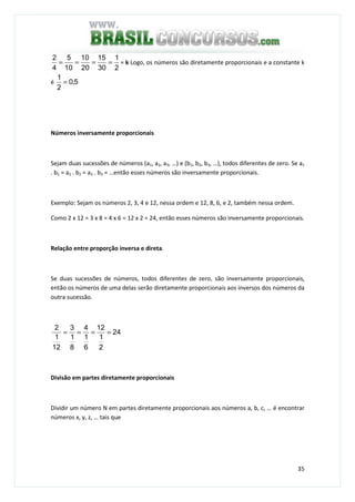 35
2
1
30
15
20
10
10
5
4
2
==== = k Logo, os números são diretamente proporcionais e a constante k
é 5,0
2
1
=
Números inversamente proporcionais
Sejam duas sucessões de números (a1, a2, a3, …) e (b1, b2, b3, …), todos diferentes de zero. Se a1
. b1 = a2 . b2 = a3 . b3 = …então esses números são inversamente proporcionais.
Exemplo: Sejam os números 2, 3, 4 e 12, nessa ordem e 12, 8, 6, e 2, também nessa ordem.
Como 2 x 12 = 3 x 8 = 4 x 6 = 12 x 2 = 24, então esses números são inversamente proporcionais.
Relação entre proporção inversa e direta.
Se duas sucessões de números, todos diferentes de zero, são inversamente proporcionais,
então os números de uma delas serão diretamente proporcionais aos inversos dos números da
outra sucessão.
24
2
1
12
6
1
4
8
1
3
12
1
2
====
Divisão em partes diretamente proporcionais
Dividir um número N em partes diretamente proporcionais aos números a, b, c, … é encontrar
números x, y, z, … tais que
 