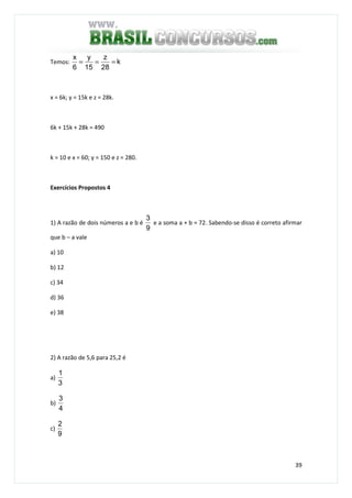 39
Temos: k
28
z
15
y
6
x
===
x = 6k; y = 15k e z = 28k.
6k + 15k + 28k = 490
k = 10 e x = 60; y = 150 e z = 280.
Exercícios Propostos 4
1) A razão de dois números a e b é
9
3
e a soma a + b = 72. Sabendo-se disso é correto afirmar
que b – a vale
a) 10
b) 12
c) 34
d) 36
e) 38
2) A razão de 5,6 para 25,2 é
a)
3
1
b)
4
3
c)
9
2
 
