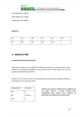 43
c) R$ 702,00 e R$ 1 170,00
d) R$ 750,00 e R$ 1 122,00
e) R$ 872,00 e R$ 1 000,00
Gabarito 4
1d 2c 3b 4c 5e 6a
7e 8b 9d 10c 11c
3 – REGRA DE TRÊS
Grandezas diretamente proporcionais
Dadas duas grandezas, se ao multiplicarmos (dividirmos) uma por um número positivo a outra
também ficar multiplicada (dividida) por esse mesmo número, então dizemos que elas são
grandezas diretamente proporcionais.
Exemplo: Um carro percorre está a uma velocidade constante; observe a tabela das distâncias
percorridas com seu respectivo tempo.
Distância (km) Tempo (h)
60
90
120
1
1h 30 min
2
Observe que quando multiplicamos a distância por
um certo número, o tempo também ficou
multiplicado pelo mesmo valor, portanto as
grandezas são diretamente proporcionais.
 
