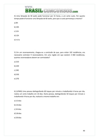 49
4) Uma lâmpada de 40 watts pode funcionar por 15 horas, a um certo custo. Por quanto
tempo poderá funcionar uma lâmpada de 60 watts, para que o custo permaneça o mesmo?
a) 8h
b) 10h
c) 11h
d) 12h
e) n d a
5) Em um recenseamento, chegou-se a conclusão de que, para visitar 102 residências, era
necessário contratar 9 recenseadores. Em uma região em que existem 3 060 residências,
quantos recenseadores devem ser contratados?
a) 210
b) 220
c) 240
d) 250
e) 270
6) (UFMG) Uma pessoa datilografando 60 toques por minuto e trabalhando 6 horas por dia,
realiza um certo trabalho em 10 dias. Outra pessoa, datilografando 50 toques por minuto e
trabalhando 4 horas por dia, realizará o mesmo trabalho em:
a) 12 dias
b) 14 dias
c) 16 dias
d) 18 dias
e) 20 dias
 