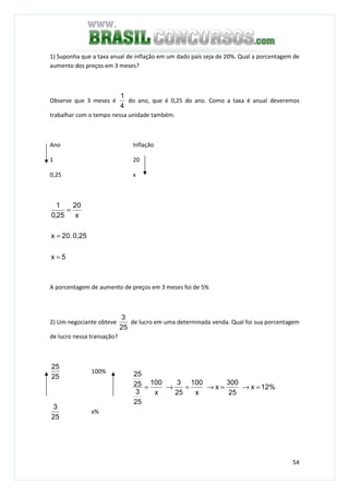 54
1) Suponha que a taxa anual de inflação em um dado país seja de 20%. Qual a porcentagem de
aumento dos preços em 3 meses?
Observe que 3 meses é
4
1
do ano, que é 0,25 do ano. Como a taxa é anual deveremos
trabalhar com o tempo nessa unidade também.
Ano Inflação
1 20
0,25 x
5x
0,2520.x
x
20
25,0
1
=
=
=
A porcentagem de aumento de preços em 3 meses foi de 5%
2) Um negociante obteve
25
3
de lucro em uma determinada venda. Qual foi sua porcentagem
de lucro nessa transação?
25
25
100%
25
3
x%
12%x
25
300
x
x
100
25
3
x
100
25
3
25
25
=→=→=→=
 