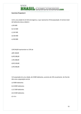 55
Exercícios Propostos 6
1) Em uma cidade há 22 410 estrangeiros, o que representa 17$ da população. O número total
de habitantes dessa cidade é:
a) 85 600
b) 112 600
c) 124 500
d) 250 400
e) 450 000
2) R$ 48,00 representam os 15% de
a)R$ 160,00
b) R$ 280,00
c) R$ 288,00
d) R$ 320,00
e) R$ 360,00
3) A população de uma cidade, de 8 000 habitantes, aumenta de 25% anualmente. Ao final de
dois anos a população será de
a) 9 890 habitantes
b) 10 000 habitantes
c) 12 500 habitantes
d) 14 500 habitantes
e) n d a
 