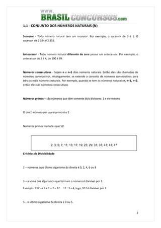 2
1.1 - CONJUNTO DOS NÚMEROS NATURAIS (N)
Sucessor - Todo número natural tem um sucessor. Por exemplo, o sucessor de 0 é 1. O
sucessor de 2 354 é 2 355.
Antecessor - Todo número natural diferente de zero possui um antecessor. Por exemplo, o
antecessor de 5 é 4, de 100 é 99.
Números consecutivos - Sejam n e n+1 dois números naturais. Então eles são chamados de
números consecutivos. Analogamente, se extende o conceito de números consecutivos para
três ou mais números naturais. Por exemplo, quando se tem os números naturais n, n+1, n+2,
então eles são números consecutivos
Números primos – são números que têm somente dois divisores: 1 e ele mesmo
O único número par que é primo é o 2
Números primos menores que 50:
Critérios de Divisibilidade
2 – números cujo último algarismo da direita é 0, 2, 4, 6 ou 8
3 – a soma dos algarismos que formam o número é divisível por 3.
Exemplo: 912 → 9 + 1 + 2 = 12. 12 : 3 = 4, logo, 912 é divisível por 3.
5 – o último algarismo da direita é 0 ou 5.
2; 3; 5; 7; 11; 13; 17; 19; 23; 29; 31; 37; 41; 43; 47
 