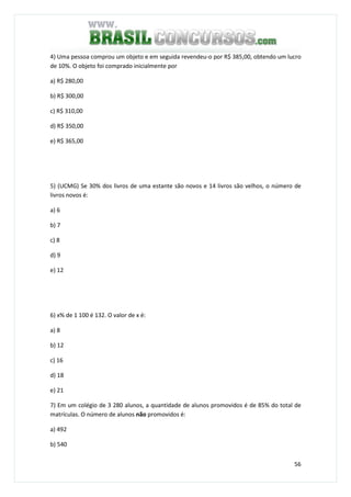 56
4) Uma pessoa comprou um objeto e em seguida revendeu-o por R$ 385,00, obtendo um lucro
de 10%. O objeto foi comprado inicialmente por
a) R$ 280,00
b) R$ 300,00
c) R$ 310,00
d) R$ 350,00
e) R$ 365,00
5) (UCMG) Se 30% dos livros de uma estante são novos e 14 livros são velhos, o número de
livros novos é:
a) 6
b) 7
c) 8
d) 9
e) 12
6) x% de 1 100 é 132. O valor de x é:
a) 8
b) 12
c) 16
d) 18
e) 21
7) Em um colégio de 3 280 alunos, a quantidade de alunos promovidos é de 85% do total de
matrículas. O número de alunos não promovidos é:
a) 492
b) 540
 