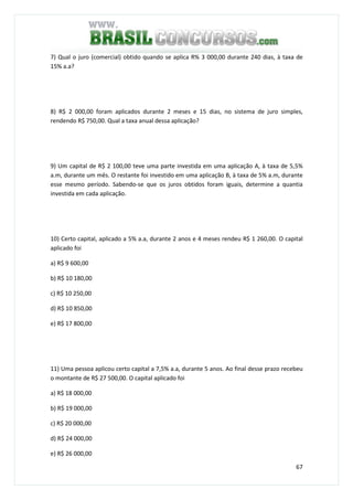 67
7) Qual o juro (comercial) obtido quando se aplica R% 3 000,00 durante 240 dias, à taxa de
15% a.a?
8) R$ 2 000,00 foram aplicados durante 2 meses e 15 dias, no sistema de juro simples,
rendendo R$ 750,00. Qual a taxa anual dessa aplicação?
9) Um capital de R$ 2 100,00 teve uma parte investida em uma aplicação A, à taxa de 5,5%
a.m, durante um mês. O restante foi investido em uma aplicação B, à taxa de 5% a.m, durante
esse mesmo período. Sabendo-se que os juros obtidos foram iguais, determine a quantia
investida em cada aplicação.
10) Certo capital, aplicado a 5% a.a, durante 2 anos e 4 meses rendeu R$ 1 260,00. O capital
aplicado foi
a) R$ 9 600,00
b) R$ 10 180,00
c) R$ 10 250,00
d) R$ 10 850,00
e) R$ 17 800,00
11) Uma pessoa aplicou certo capital a 7,5% a.a, durante 5 anos. Ao final desse prazo recebeu
o montante de R$ 27 500,00. O capital aplicado foi
a) R$ 18 000,00
b) R$ 19 000,00
c) R$ 20 000,00
d) R$ 24 000,00
e) R$ 26 000,00
 