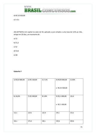 71
d) R$ 10 920,00
e) n d a
20) (AFTN/91) Um capital no valor de 50, aplicado a juro simples a uma taxa de 3,5% ao mês,
atinge em 20 dias, um montante de:
a) 51
b) 51,2
c) 52
d) 53,6
e) 68
Gabarito 7
1) R$10 800,00 2) R$ 160,00 3) 7,5% 4) R$39 000,00
e R$ 25 500,00
5) 50%
6) 18,4% 7) R$ 300,00 8) 18% 9) R$ 1 000,00
e R$ 1 100,00
10) d
11) c 12) b 13) d 14) c 15) e
16) c 17) d 18) c 19) b 20) b
 