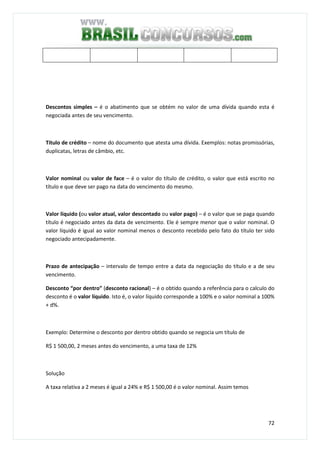 72
Descontos simples – é o abatimento que se obtém no valor de uma dívida quando esta é
negociada antes de seu vencimento.
Título de crédito – nome do documento que atesta uma dívida. Exemplos: notas promissórias,
duplicatas, letras de câmbio, etc.
Valor nominal ou valor de face – é o valor do título de crédito, o valor que está escrito no
título e que deve ser pago na data do vencimento do mesmo.
Valor líquido (ou valor atual, valor descontado ou valor pago) – é o valor que se paga quando
título é negociado antes da data de vencimento. Ele é sempre menor que o valor nominal. O
valor líquido é igual ao valor nominal menos o desconto recebido pelo fato do título ter sido
negociado antecipadamente.
Prazo de antecipação – intervalo de tempo entre a data da negociação do título e a de seu
vencimento.
Desconto “por dentro” (desconto racional) – é o obtido quando a referência para o calculo do
desconto é o valor líquido. Isto é, o valor líquido corresponde a 100% e o valor nominal a 100%
+ d%.
Exemplo: Determine o desconto por dentro obtido quando se negocia um título de
R$ 1 500,00, 2 meses antes do vencimento, a uma taxa de 12%
Solução
A taxa relativa a 2 meses é igual a 24% e R$ 1 500,00 é o valor nominal. Assim temos
 