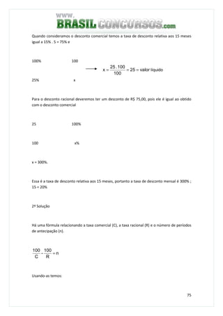 75
Quando consideramos o desconto comercial temos a taxa de desconto relativa aos 15 meses
igual a 15% . 5 = 75% e
100% 100
25% x
Para o desconto racional deveremos ter um desconto de R$ 75,00, pois ele é igual ao obtido
com o desconto comercial
25 100%
100 x%
x = 300%.
Essa é a taxa de desconto relativa aos 15 meses, portanto a taxa de desconto mensal é 300% ;
15 = 20%
2ª Solução
Há uma fórmula relacionando a taxa comercial (C), a taxa racional (R) e o número de períodos
de antecipação (n).
n
R
100
-
C
100
=
Usando-as temos:
valor25
100
100.25
x === líquido
 