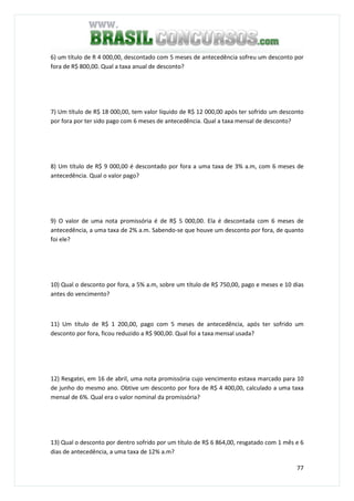77
6) um título de R 4 000,00, descontado com 5 meses de antecedência sofreu um desconto por
fora de R$ 800,00. Qual a taxa anual de desconto?
7) Um título de R$ 18 000,00, tem valor líquido de R$ 12 000,00 após ter sofrido um desconto
por fora por ter sido pago com 6 meses de antecedência. Qual a taxa mensal de desconto?
8) Um título de R$ 9 000,00 é descontado por fora a uma taxa de 3% a.m, com 6 meses de
antecedência. Qual o valor pago?
9) O valor de uma nota promissória é de R$ 5 000,00. Ela é descontada com 6 meses de
antecedência, a uma taxa de 2% a.m. Sabendo-se que houve um desconto por fora, de quanto
foi ele?
10) Qual o desconto por fora, a 5% a.m, sobre um título de R$ 750,00, pago e meses e 10 dias
antes do vencimento?
11) Um título de R$ 1 200,00, pago com 5 meses de antecedência, após ter sofrido um
desconto por fora, ficou reduzido a R$ 900,00. Qual foi a taxa mensal usada?
12) Resgatei, em 16 de abril, uma nota promissória cujo vencimento estava marcado para 10
de junho do mesmo ano. Obtive um desconto por fora de R$ 4 400,00, calculado a uma taxa
mensal de 6%. Qual era o valor nominal da promissória?
13) Qual o desconto por dentro sofrido por um título de R$ 6 864,00, resgatado com 1 mês e 6
dias de antecedência, a uma taxa de 12% a.m?
 