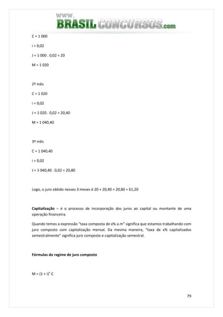 79
C = 1 000
i = 0,02
J = 1 000 . 0,02 = 20
M = 1 020
2º mês
C = 1 020
i = 0,02
J = 1 020 . 0,02 = 20,40
M = 1 040,40
3º mês
C = 1 040,40
i = 0,02
J = 1 040,40 . 0,02 = 20,80
Logo, o juro obtido nesses 3 meses é 20 + 20,40 + 20,80 = 61,20
Capitalização – é o processo de incorporação dos juros ao capital ou montante de uma
operação financeira.
Quando temos a expressão “taxa composta de x% a.m” significa que estamos trabalhando com
juro composto com capitalização mensal. Da mesma maneira, “taxa de x% capitalizados
semestralmente” significa juro composto e capitalização semestral.
Fórmulas do regime de juro composto
M = (1 + i)n
C
 