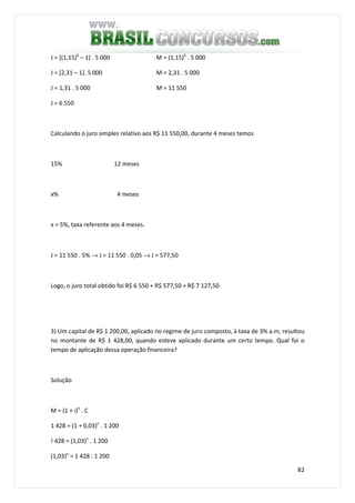 82
J = [(1,15)6
– 1] . 5 000 M = (1,15)6
. 5 000
J = [2,31 – 1]. 5 000 M = 2,31 . 5 000
J = 1,31 . 5 000 M = 11 550
J = 6 550
Calculando o juro simples relativo aos R$ 11 550,00, durante 4 meses temos
15% 12 meses
x% 4 meses
x = 5%, taxa referente aos 4 meses.
J = 11 550 . 5% → J = 11 550 . 0,05 → J = 577,50
Logo, o juro total obtido foi R$ 6 550 + R$ 577,50 = R$ 7 127,50
3) Um capital de R$ 1 200,00, aplicado no regime de juro composto, à taxa de 3% a.m, resultou
no montante de R$ 1 428,00, quando esteve aplicado durante um certo tempo. Qual foi o
tempo de aplicação dessa operação financeira?
Solução
M = (1 + i)n
. C
1 428 = (1 + 0,03)n
. 1 200
! 428 = (1,03)n
. 1 200
(1,03)n
= 1 428 : 1 200
 