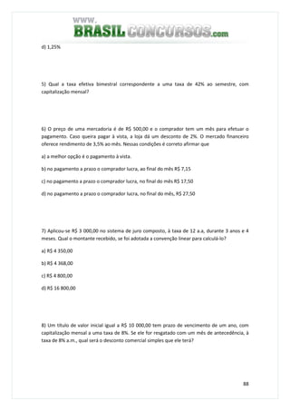 88
d) 1,25%
5) Qual a taxa efetiva bimestral correspondente a uma taxa de 42% ao semestre, com
capitalização mensal?
6) O preço de uma mercadoria é de R$ 500,00 e o comprador tem um mês para efetuar o
pagamento. Caso queira pagar à vista, a loja dá um desconto de 2%. O mercado financeiro
oferece rendimento de 3,5% ao mês. Nessas condições é correto afirmar que
a) a melhor opção é o pagamento à vista.
b) no pagamento a prazo o comprador lucra, ao final do mês R$ 7,15
c) no pagamento a prazo o comprador lucra, no final do mês R$ 17,50
d) no pagamento a prazo o comprador lucra, no final do mês, R$ 27,50
7) Aplicou-se R$ 3 000,00 no sistema de juro composto, à taxa de 12 a.a, durante 3 anos e 4
meses. Qual o montante recebido, se foi adotada a convenção linear para calculá-lo?
a) R$ 4 350,00
b) R$ 4 368,00
c) R$ 4 800,00
d) R$ 16 800,00
8) Um título de valor inicial igual a R$ 10 000,00 tem prazo de vencimento de um ano, com
capitalização mensal a uma taxa de 8%. Se ele for resgatado com um mês de antecedência, à
taxa de 8% a.m., qual será o desconto comercial simples que ele terá?
 