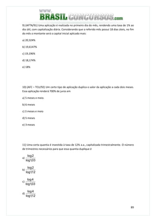 89
9) (AFTN/91) Uma aplicação é realizada no primeiro dia do mês, rendendo uma taxa de 1% ao
dia útil, com capitalização diária. Considerando que o referido mês possui 18 dias úteis, no fim
do mês o montante será o capital inicial aplicado mais:
a) 20,324%
b) 19,6147%
c) 19,196%
d) 18,174%
e) 18%
10) (AFC – TCU/92) Um certo tipo de aplicação duplica o valor da aplicação a cada dois meses.
Essa aplicação renderá 700% de juros em
a) 5 meses e meio.
b) 6 meses
c) 3 meses e meio
d) 5 meses
e) 3 meses
11) Uma certa quantia é investida à taxa de 12% a.a., capitalizada trimestralmente. O número
de trimestres necessários para que essa quantia duplique é
a)
03,1log
2log
b)
12,1log
2log
c)
03,1log
4log
d)
12,1log
4log
 