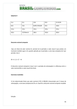 94
Gabarito 9
1) a 2) c 3) b 4) b 5) 14,5%
6) b 7) b 8) R$ 2 016,00 9) b 10) b
11) a 12) c 13) a 14) a 15) a
16) a 17) Plano b 18) e 19) d 20) d
Desconto racional composto
Seja um título de valor nomina N, vencível em n períodos e valor atual A que produz um
montante também igual a N, quando aplicado por n períodos a uma taxa composta de i por
período. Isto é:
M = A . (1 + i)n
= N
O desconto racional composto à taxa i com n períodos de antecipação é a diferença entre o
valor nominal (N) e o valor atual A do título.
Exercícios resolvidos
1) Um determinado título cujo valor nominal é R$ 11 000,00 é descontado com 5 meses de
antecipação, a uma taxa composta de 2% a.m. Qual foi o desconto racional composto recebido
Solução
 
