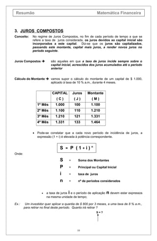 Resumão Matemática Financeira
3. JUROS COMPOSTOS
Conceito: No regime de Juros Compostos, no fim de cada período de tempo a que se
refere a taxa de juros considerada, os juros devidos ao capital inicial são
incorporados a este capital. Diz-se que os juros são capitalizados,
passando este montante, capital mais juros, a render novos juros no
período seguinte.
Juros Compostos  são aqueles em que a taxa de juros incide sempre sobre o
capital inicial, acrescidos dos juros acumulados até o período
anterior
Cálculo do Montante  vamos supor o cálculo do montante de um capital de $ 1.000,
aplicado à taxa de 10 % a.m., durante 4 meses.
CAPITAL
( C )
Juros
( J )
Montante
( M )
1º Mês 1.000 100 1.100
2º Mês 1.100 110 1.210
3º Mês 1.210 121 1.331
4º Mês 1.331 133 1.464
• Pode-se constatar que a cada novo período de incidência de juros, a
expressão (1 + i) é elevada à potência correspondente.
S = P ( 1 + i ) n
Onde:
S = Soma dos Montantes
P = Principal ou Capital Inicial
i = taxa de juros
n = nº de períodos considerados
• a taxa de juros i e o período de aplicação n devem estar expressos
na mesma unidade de tempo;
Ex.: Um investidor quer aplicar a quantia de $ 800 por 3 meses, a uma taxa de 8 % a.m.,
para retirar no final deste período. Quanto irá retirar ?
S = ?
10
 
