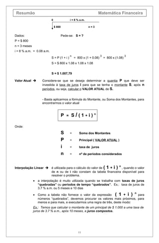 Resumão Matemática Financeira
0 i = 8 % a.m.
$ 800 n = 3
Dados: Pede-se: S = ?
P = $ 800
n = 3 meses
i = 8 % a.m. = 0.08 a.m.
S = P (1 + i )
n
= 800 x (1 + 0.08)
3
= 800 x (1.08)
3
S = $ 800 x 1.08 x 1.08 x 1.08
S = $ 1.007,79
Valor Atual  Considere-se que se deseja determinar a quantia P que deve ser
investida à taxa de juros i para que se tenha o montante S, após n
períodos, ou seja, calcular o VALOR ATUAL de S.
- Basta aplicarmos a fórmula do Montante, ou Soma dos Montantes, para
encontrarmos o valor atual
P = S / ( 1 + i ) n
Onde:
S = Soma dos Montantes
P = Principal ( VALOR ATUAL )
i = taxa de juros
n = nº de períodos considerados
Interpolação Linear  é utilizada para o cálculo do valor de ( 1 + i ) n
, quando o valor
de n ou de i não constam da tabela financeira disponível para
resolver o problema.
• a interpolação é muito utilizada quando se trabalha com taxas de juros
“quebradas” ou períodos de tempo “quebrados”. Ex.: taxa de juros de
3.7 % a.m. ou 5 meses e 10 dias
• Como a tabela não fornece o valor da expressão ( 1 + i ) n
para
números “quebrados”, devemos procurar os valores mais próximos, para
menos e para mais, e executarmos uma regra de três, deste modo:
Ex.: Temos que calcular o montante de um principal de $ 1.000 a uma taxa de
juros de 3.7 % a.m., após 10 meses, a juros compostos.
11
 