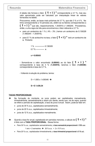 Resumão Matemática Financeira
A tabela não fornece o fator ( 1 + i ) n
correspondente a 3.7 %, mas seu
valor aproximado pode ser calculado por interpolação linear de valores
fornecidos na tabela.
Procuramos, então, as taxas mais próximas de 3.7 %, que são 3 % e 4 %. Na
linha correspondente a 10 períodos (n), obtêm-se os fatores correspondentes a
( 1 + i ) n
que são, respectivamente, 1.343916 e 1.480244. Procedemos,
então, a uma regra de três para encontrarmos o fator referente a 3.7 %:
• para um acréscimo de 1 % ( 4% - 3% ) temos um acréscimo de 0.136328
(1.480244 – 1.343916);
• para 0.7 % de acréscimo na taxa, o fator ( 1 + i ) n
terá um acréscimo de
x. Portanto:
1 % --------------- 0.136328
0.7 % ------------- x
x = 0.09543
- Somando-se o valor encontrado (0.09543) ao do fator ( 1 + i ) n
correspondente à taxa de 3 % (1.343916), teremos o fator (1.439346)
correspondente à taxa de 3.7 %.
- Voltando à solução do problema, temos:
S = 1.000 x 1.439346 
S = $ 1.439,34
TAXAS PROPORCIONAIS
 Na formação do montante, os juros podem ser capitalizados mensalmente,
trimestralmente, semestralmente e assim por diante, sendo que, via de regra, quando
se refere a período de capitalização, a taxa de juros é anual. Assim, pode-se falar em:
• juros de 30 % a.a., capitalizados semestralmente;
• juros de 20 % a.a., capitalizados trimestralmente;
• juros de 12 % a.a., capitalizados mensalmente;
 Quando a taxa for anual, capitalizada em períodos menores, o cálculo de ( 1 + i ) n
é feito com a TAXA PROPORCIONAL. Dessa forma:
• Para 30 % a.a., capitalizados semestralmente, a taxa semestral proporcional é 15% a.s.
1 ano = 2 semestres  30 % a.a. = 2 x 15 % a.s.
• Para 20 % a.a., capitalizadas trimestralmente, a taxa trimestral proporcional é 5 % a.t.
12
 