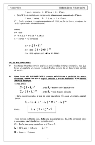 Resumão Matemática Financeira
1 ano = 4 trimestres  20 % a.a. = 4 x 5 % a.t.
• Para 12 % a.a., capitalizados mensalmente, a taxa mensal proporcional é 1 % a.m.
1 ano = 12 meses  12 % a.a. = 12 x 1 % a.m.
Ex.: Qual o montante do capital equivalente a $ 1.000, no fim de 3 anos, com juros de
16 %, capitalizados trimestralmente ?
Dados:
P = 1.000
i = 16 % a.a. = 4 % a.t. = 0.04 a.t.
n = 3 anos = 12 trimestres
S = P . ( 1 + i ) n
S = 1.000 . ( 1 + 0.04 ) 12
S = 1.000 x (1.601032) S = $ 1.601,03
TAXAS EQUIVALENTES
 São taxas diferentes entre si, expressas em períodos de tempo diferentes, mas que
levam um capital a um mesmo resultado final ao término de um determinado período
de tempo.
 Duas taxas são EQUIVALENTES quando, referindo-se a períodos de tempo
diferentes, fazem com que o capital produza o mesmo montante, num mesmo
intervalo de tempo.
Temos, então:
C = ( 1 + ie ) n
, onde: ie = taxa de juros equivalente
Ck = ( 1 + ik ) nk
, onde: ik = taxa de juros aplicada
- Como queremos saber a taxa de juros equivalente (ik), para um mesmo capital,
temos:
C = Ck  ( 1 + ie ) n
= ( 1 + ik ) nk
Então: ie = ( 1 + ik ) k
- 1
- Esta fórmula é utilizada para, dada uma taxa menor (ex.: dia, mês, trimestre), obter
a taxa maior equivalente (ex.: semestre, ano).
Ex.: Qual a taxa anual equivalente a 10 % a.m. ?
ik = 10 % a.m. = 0.1 a.m. ie = ?
k = 1 ano = 12 meses
13
 