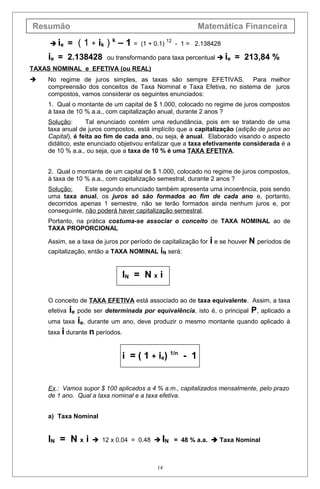 Resumão Matemática Financeira
 ie = ( 1 + ik ) k
– 1 = (1 + 0.1)
12
- 1 = 2.138428
ie = 2.138428 ou transformando para taxa percentual  ie = 213,84 %
TAXAS NOMINAL e EFETIVA (ou REAL)
 No regime de juros simples, as taxas são sempre EFETIVAS. Para melhor
compreensão dos conceitos de Taxa Nominal e Taxa Efetiva, no sistema de juros
compostos, vamos considerar os seguintes enunciados:
1. Qual o montante de um capital de $ 1.000, colocado no regime de juros compostos
à taxa de 10 % a.a., com capitalização anual, durante 2 anos ?
Solução: Tal enunciado contém uma redundância, pois em se tratando de uma
taxa anual de juros compostos, está implícito que a capitalização (adição de juros ao
Capital), é feita ao fim de cada ano, ou seja, é anual. Elaborado visando o aspecto
didático, este enunciado objetivou enfatizar que a taxa efetivamente considerada é a
de 10 % a.a., ou seja, que a taxa de 10 % é uma TAXA EFETIVA.
2. Qual o montante de um capital de $ 1.000, colocado no regime de juros compostos,
à taxa de 10 % a.a., com capitalização semestral, durante 2 anos ?
Solução: Este segundo enunciado também apresenta uma incoerência, pois sendo
uma taxa anual, os juros só são formados ao fim de cada ano e, portanto,
decorridos apenas 1 semestre, não se terão formados ainda nenhum juros e, por
conseguinte, não poderá haver capitalização semestral.
Portanto, na prática costuma-se associar o conceito de TAXA NOMINAL ao de
TAXA PROPORCIONAL
Assim, se a taxa de juros por período de capitalização for i e se houver N períodos de
capitalização, então a TAXA NOMINAL iN será:
IN = N x i
O conceito de TAXA EFETIVA está associado ao de taxa equivalente. Assim, a taxa
efetiva ie pode ser determinada por equivalência, isto é, o principal P, aplicado a
uma taxa ie, durante um ano, deve produzir o mesmo montante quando aplicado à
taxa i durante n períodos.
i = ( 1 + ie) 1/n
- 1
Ex.: Vamos supor $ 100 aplicados a 4 % a.m., capitalizados mensalmente, pelo prazo
de 1 ano. Qual a taxa nominal e a taxa efetiva.
a) Taxa Nominal
IN = N x i  12 x 0.04 = 0.48  IN = 48 % a.a.  Taxa Nominal
14
 