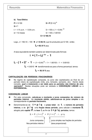 Resumão Matemática Financeira
b) Taxa Efetiva
P = $ 100 S = P (1 + i)
n
S = ?
i = 4 % a.m. = 0.04 a.m. S = 100 x ( 1 + 0.04)
12
n = 12 meses S = 100 x 1.60103
S = $ 160,10
Logo, J = 160,10 – 100  J = $ 60,10, que foi produzido por $ 100; então:
ie = 60,10 % a.a.
A taxa equivalente também poderia ser determinada pela fórmula:
i = ( 1 + ie) 1/n
- 1
ie = ( 1 + i)n
- 1 = (1 + 0.04)
12
– 1 = 1.60103 – 1 = 0.60103
ie = 0.6010  transformando-se para a forma percentual, temos:
ie = 60,10 % a.a.
CAPITALIZAÇÃO EM PERÍODOS FRACIONÁRIOS
 No regime de capitalização composta, os juros são capitalizados ao final de um
período inteiro de capitalização (mês, ano, bimestre, semestre, etc). Dentro deste
conceito, qual o tratamento a ser dado para os períodos não inteiros de uma
operação? Nestas situações pode ser adotada a CONVENÇÃO LINEAR ou a
EXPONENCIAL.
CONVENÇÃO LINEAR
 Por esta convenção, calcula-se o montante a juros compostos do número de
períodos inteiros. Ao montante obtido, adicionam-se os juros simples a ele
correspondente no período fracionário.
 Denominando-se de t + p / q o prazo total; de t, o número de períodos
inteiros, e de p / q uma fração desse período, para calcular o montante S,
atingido pelo capital P, na taxa i, ao fim de t + p / q períodos, temos:
S = P . ( 1 + i )
n
+ P ( 1 + i )
n
. i . p / q
Juros compostos juros simples nas frações de períodos
Nos períodos inteiros (taxa proporcional)
15
 