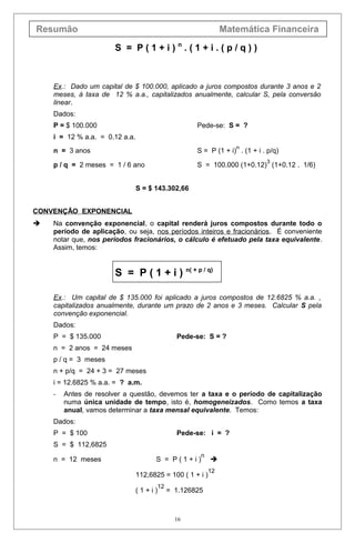 Resumão Matemática Financeira
S = P ( 1 + i ) n
. ( 1 + i . ( p / q ) )
Ex.: Dado um capital de $ 100.000, aplicado a juros compostos durante 3 anos e 2
meses, à taxa de 12 % a.a., capitalizados anualmente, calcular S, pela conversão
linear.
Dados:
P = $ 100.000 Pede-se: S = ?
i = 12 % a.a. = 0.12 a.a.
n = 3 anos S = P (1 + i)
n
. (1 + i . p/q)
p / q = 2 meses = 1 / 6 ano S = 100.000 (1+0.12)
3
(1+0.12 . 1/6)
S = $ 143.302,66
CONVENÇÃO EXPONENCIAL
 Na convenção exponencial, o capital renderá juros compostos durante todo o
período de aplicação, ou seja, nos períodos inteiros e fracionários. É conveniente
notar que, nos períodos fracionários, o cálculo é efetuado pela taxa equivalente.
Assim, temos:
S = P ( 1 + i ) n( + p / q)
Ex.: Um capital de $ 135.000 foi aplicado a juros compostos de 12.6825 % a.a. ,
capitalizados anualmente, durante um prazo de 2 anos e 3 meses. Calcular S pela
convenção exponencial.
Dados:
P = $ 135.000 Pede-se: S = ?
n = 2 anos = 24 meses
p / q = 3 meses
n + p/q = 24 + 3 = 27 meses
i = 12.6825 % a.a. = ? a.m.
- Antes de resolver a questão, devemos ter a taxa e o período de capitalização
numa única unidade de tempo, isto é, homogeneizados. Como temos a taxa
anual, vamos determinar a taxa mensal equivalente. Temos:
Dados:
P = $ 100 Pede-se: i = ?
S = $ 112,6825
n = 12 meses S = P ( 1 + i )
n

112,6825 = 100 ( 1 + i )
12
( 1 + i )
12
= 1.126825
16
 