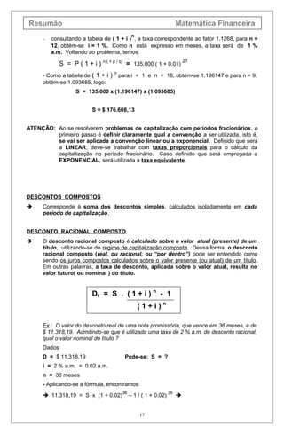 Resumão Matemática Financeira
- consultando a tabela de ( 1 + i )
n
, a taxa correspondente ao fator 1.1268, para n =
12, obtém-se i = 1 %. Como n está expresso em meses, a taxa será de 1 %
a.m. Voltando ao problema, temos:
S = P ( 1 + i ) n ( + p / q)
= 135.000 ( 1 + 0.01)
27
- Como a tabela de ( 1 + i ) n
para i = 1 e n = 18, obtém-se 1.196147 e para n = 9,
obtém-se 1.093685, logo:
S = 135.000 x (1.196147) x (1.093685)
S = $ 176.608,13
ATENÇÃO: Ao se resolverem problemas de capitalização com períodos fracionários, o
primeiro passo é definir claramente qual a convenção a ser utilizada, isto é,
se vai ser aplicada a convenção linear ou a exponencial. Definido que será
a LINEAR, deve-se trabalhar com taxas proporcionais para o cálculo da
capitallização no período fracionário. Caso definido que será empregada a
EXPONENCIAL, será utilizada a taxa equivalente.
DESCONTOS COMPOSTOS
 Corresponde à soma dos descontos simples, calculados isoladamente em cada
período de capitalização.
DESCONTO RACIONAL COMPOSTO
 O desconto racional composto é calculado sobre o valor atual (presente) de um
título, utilizando-se do regime de capitalização composta. Dessa forma, o desconto
racional composto (real, ou racional, ou “por dentro”) pode ser entendido como
sendo os juros compostos calculados sobre o valor presente (ou atual) de um título.
Em outras palavras, a taxa de desconto, aplicada sobre o valor atual, resulta no
valor futuro( ou nominal ) do título.
Dr = S . ( 1 + i ) n
- 1
( 1 + i ) n
Ex.: O valor do desconto real de uma nota promissória, que vence em 36 meses, é de
$ 11.318,19. Admitindo-se que é utilizada uma taxa de 2 % a.m. de desconto racional,
qual o valor nominal do título ?
Dados:
D = $ 11.318,19 Pede-se: S = ?
i = 2 % a.m. = 0.02 a.m.
n = 36 meses
- Aplicando-se a fórmula, encontramos:
 11.318,19 = S x (1 + 0.02)
36
– 1 / ( 1 + 0.02)
36

17
 