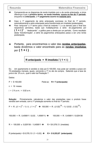 Resumão Matemática Financeira
 Comparando-se os diagramas de renda imediata com o de renda antecipada, a única
diferença é que o primeiro termo, na renda imediata, ocorre no fim do 1º período,
enquanto na antecipada, o 1º pagamento ocorre no instante zero.
 Caso o 1º pagamento da série antecipada ocorresse no final do 1º período,
automaticamente a série antecipada seria transformada em imediata (postecipada).
 Para “empurrar” o 1º termo para o final do instante 1 ( e os demais para o final dos
respectivos períodos), basta que multipliquemos a série de pagamentos por
( 1 + i )n
, “deslocando” o gráfico para a direita por um período. Como resultado
desta “transformação”, a série de pagamentos antecipados passa a ser uma renda
postecipada.
 Portanto, para encontrarmos o valor das rendas antecipadas,
basta dividirmos o valor encontrado para as rendas imediatas
por ( 1 + i ) .
R antecipada = R imediata / ( 1 + i )
Ex.: Um apartamento é vendido à vista por $ 100,000, mas pode ser vendido a prazo em
19 prestações mensais, iguais, vencendo a 1ª no ato da compra. Sabendo que a taxa de
juros é de 2% a.m., qual o valor da Prestação ?
Dados:
P = $ 100,000 Pede-se: R = ? (antecipada)
n = 19 meses
i = 2 % a m. = 0,02 a m.
Solução: Primeiramente, calculemos o valor das prestações caso o produto fosse
vendido sem entrada, com a 1ª prestação somente no final do 1º período.
P = R . ((1 + i)
n
– 1) / (i . ( 1 + i)
n
 100,000 = R . ((1,02)
19
– 1) / (0,02 . (1,02)
19
)
100,000 = R . 0,456811 / (0,02 . 1,456811)  100,000 = R . 0,456811 / 0,029136
R = 100,000 x 0,029136 / 0,456811  R = $ 6.378,13 (imediata)
R (antecipada) = $ 6.378,13 / (1 + 0,02)  R = $ 6.253,07 (antecipada)
23
 