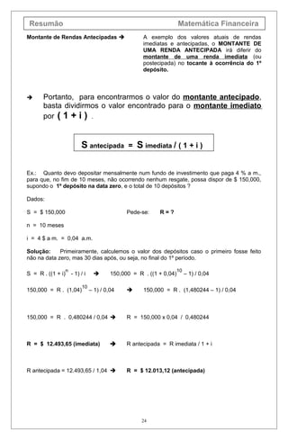 Resumão Matemática Financeira
Montante de Rendas Antecipadas  A exemplo dos valores atuais de rendas
imediatas e antecipadas, o MONTANTE DE
UMA RENDA ANTECIPADA irá diferir do
montante de uma renda imediata (ou
postecipada) no tocante à ocorrência do 1º
depósito.
 Portanto, para encontrarmos o valor do montante antecipado,
basta dividirmos o valor encontrado para o montante imediato
por ( 1 + i ) .
S antecipada = S imediata / ( 1 + i )
Ex.: Quanto devo depositar mensalmente num fundo de investimento que paga 4 % a m.,
para que, no fim de 10 meses, não ocorrendo nenhum resgate, possa dispor de $ 150,000,
supondo o 1º depósito na data zero, e o total de 10 depósitos ?
Dados:
S = $ 150,000 Pede-se: R = ?
n = 10 meses
i = 4 $ a m. = 0,04 a.m.
Solução: Primeiramente, calculemos o valor dos depósitos caso o primeiro fosse feito
não na data zero, mas 30 dias após, ou seja, no final do 1º período.
S = R . ((1 + i)
n
- 1) / i  150,000 = R . ((1 + 0,04)
10
– 1) / 0,04
150,000 = R . (1,04)
10
– 1) / 0,04  150,000 = R . (1,480244 – 1) / 0,04
150,000 = R . 0,480244 / 0,04  R = 150,000 x 0,04 / 0,480244
R = $ 12.493,65 (imediata)  R antecipada = R imediata / 1 + i
R antecipada = 12.493,65 / 1,04  R = $ 12.013,12 (antecipada)
24
 