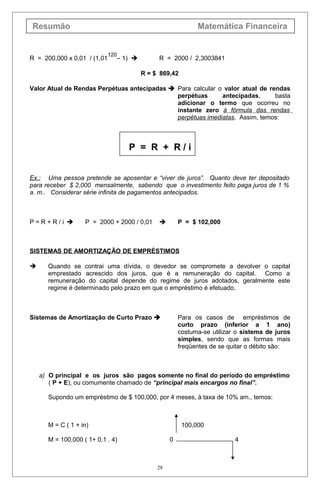 Resumão Matemática Financeira
R = 200,000 x 0,01 / (1,01
120
– 1)  R = 2000 / 2,3003841
R = $ 869,42
Valor Atual de Rendas Perpétuas antecipadas  Para calcular o valor atual de rendas
perpétuas antecipadas, basta
adicionar o termo que ocorreu no
instante zero à fórmula das rendas
perpétuas imediatas. Assim, temos:
P = R + R / i
Ex.: Uma pessoa pretende se aposentar e “viver de juros”. Quanto deve ter depositado
para receber $ 2,000 mensalmente, sabendo que o investimento feito paga juros de 1 %
a. m.. Considerar série infinita de pagamentos antecipados.
P = R + R / i  P = 2000 + 2000 / 0,01  P = $ 102,000
SISTEMAS DE AMORTIZAÇÃO DE EMPRÉSTIMOS
 Quando se contrai uma dívida, o devedor se compromete a devolver o capital
emprestado acrescido dos juros, que é a remuneração do capital. Como a
remuneração do capital depende do regime de juros adotados, geralmente este
regime é determinado pelo prazo em que o empréstimo é efetuado.
Sistemas de Amortização de Curto Prazo  Para os casos de empréstimos de
curto prazo (inferior a 1 ano)
costuma-se utilizar o sistema de juros
simples, sendo que as formas mais
freqüentes de se quitar o débito são:
a) O principal e os juros são pagos somente no final do período do empréstimo
( P + E), ou comumente chamado de “principal mais encargos no final”.
Supondo um empréstimo de $ 100,000, por 4 meses, à taxa de 10% am., temos:
M = C ( 1 + in) 100,000
M = 100,000 ( 1+ 0,1 . 4) 0 4
28
 