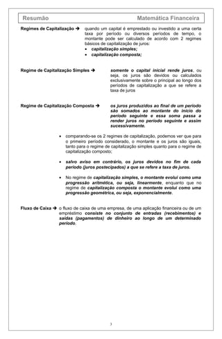 Resumão Matemática Financeira
Regimes de Capitalização  quando um capital é emprestado ou investido a uma certa
taxa por período ou diversos períodos de tempo, o
montante pode ser calculado de acordo com 2 regimes
básicos de capitalização de juros:
• capitalização simples;
• capitalização composta;
Regime de Capitalização Simples  somente o capital inicial rende juros, ou
seja, os juros são devidos ou calculados
exclusivamente sobre o principal ao longo dos
períodos de capitalização a que se refere a
taxa de juros
Regime de Capitalização Composta  os juros produzidos ao final de um período
são somados ao montante do início do
período seguinte e essa soma passa a
render juros no período seguinte e assim
sucessivamente.
• comparando-se os 2 regimes de capitalização, podemos ver que para
o primeiro período considerado, o montante e os juros são iguais,
tanto para o regime de capitalização simples quanto para o regime de
capitalização composto;
• salvo aviso em contrário, os juros devidos no fim de cada
período (juros postecipados) a que se refere a taxa de juros.
• No regime de capitalização simples, o montante evolui como uma
progressão aritmética, ou seja, linearmente, enquanto que no
regime de capitalização composta o montante evolui como uma
progressão geométrica, ou seja, exponencialmente.
Fluxo de Caixa  o fluxo de caixa de uma empresa, de uma aplicação financeira ou de um
empréstimo consiste no conjunto de entradas (recebimentos) e
saídas (pagamentos) de dinheiro ao longo de um determinado
período.
3
 