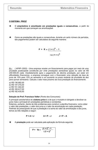 Resumão Matemática Financeira
O SISTEMA PRICE
 O empréstimo é amortizado em prestações iguais e consecutivas, a partir do
momento em que começam as amortizações
 Como as prestações são iguais e consecutivas, durante um certo número de períodos,
tais pagamentos podem ser calculados da seguinte maneira:
P = R x ( 1 + i )
n
- 1
i x ( 1 + i )
n
Ex.: ( AFRF–2002) - Uma empresa recebe um financiamento para pagar por meio de uma
anuidade postecipada constituída por vinte prestações semestrais iguais no valor de R$
200.000,00 cada. Imediatamente após o pagamento da décima prestação, por estar em
dificuldades financeiras, a empresa consegue com o financiador uma redução da taxa de
juros de 15% para 12% ao semestre e um aumento no prazo restante da anuidade de dez
para quinze semestres. Calcule o valor mais próximo da nova prestação do financiamento.
a) R$ 136.982,00
b) R$ 147.375,00
c) R$ 151.342,00
d) R$ 165.917,00
e) R$ 182.435,00
Solução do Prof. Francisco Velter (Ponto dos Concursos):
A principal característica do sistema price é a de que o mutuário é obrigado a devolver os
juros mais o principal em prestações periódicas e constantes.
Estamos, portanto, diante de três problemas para construir a planilha financeira: como obter
o valor das prestações, o valor dos juros e o valor da amortização em cada prestação.
Partindo do pressuposto de que a prestação é a soma do valor da amortização e dos juros,
temos as três relações a seguir:
P = A + J A = P – J J = P – A
 A prestação pode ser calculada pela aplicação da fórmula seguinte:
P = Va ÷
(1 + i)
n
- 1
i (1 + i)
n
30
 