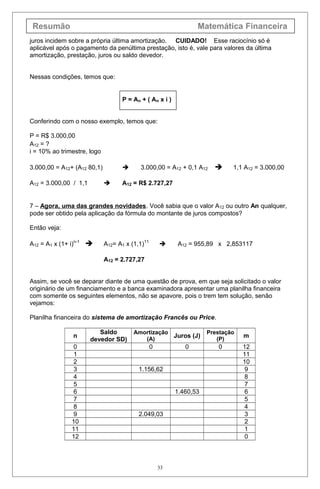 Resumão Matemática Financeira
juros incidem sobre a própria última amortização. CUIDADO! Esse raciocínio só é
aplicável após o pagamento da penúltima prestação, isto é, vale para valores da última
amortização, prestação, juros ou saldo devedor.
Nessas condições, temos que:
P = An + ( An x i )
Conferindo com o nosso exemplo, temos que:
P = R$ 3.000,00
A12 = ?
i = 10% ao trimestre, logo
3.000,00 = A12+ (A12 80,1)  3.000,00 = A12 + 0,1 A12  1,1 A12 = 3.000,00
A12 = 3.000,00 / 1,1  A12 = R$ 2.727,27
7 – Agora, uma das grandes novidades. Você sabia que o valor A12 ou outro An qualquer,
pode ser obtido pela aplicação da fórmula do montante de juros compostos?
Então veja:
A12 = A1 x (1+ i)n-1
 A12= A1 x (1,1)11
 A12 = 955,89 x 2,853117
A12 = 2.727,27
Assim, se você se deparar diante de uma questão de prova, em que seja solicitado o valor
originário de um financiamento e a banca examinadora apresentar uma planilha financeira
com somente os seguintes elementos, não se apavore, pois o trem tem solução, senão
vejamos:
Planilha financeira do sistema de amortização Francês ou Price.
n
Saldo
devedor SD)
Amortização
(A)
Juros (J)
Prestação
(P)
m
0 0 0 0 12
1 11
2 10
3 1.156,62 9
4 8
5 7
6 1.460,53 6
7 5
8 4
9 2.049,03 3
10 2
11 1
12 0
33
 