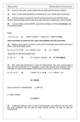 Resumão Matemática Financeira
 Como foi visto antes, o valor de An pode ser obtido pela fórmula do montante.
 Assim, o valor de A9 representa o montante de A3, com n sendo igual a 6 períodos.
 O primeiro passo a executar é calcular a taxa de juros que está embutida nessa
planilha. Para isso basta dividir o valor de A9 pelo valor de A3 e obteremos o valor de (1+i)6
.
 Uma vez obtido o valor de (1+i)6
, procuramos na tabela, na linha de 6 períodos, até
encontrarmos o valor.
Então:
(1+i)6
= A9 ÷ A3  (1+i)6
= 2049,03 ÷ 1156,62  (1+i)6
= 1,77156,
valor encontrado na coluna de 10%, logo a taxa utilizada é de 10% ao período.
 Sabido a taxa, agora é só achar o valor da 6ª amortização, para somá-la aos juros e
obter o valor da prestação. Assim:
A6 = A3 x (1 + 0,1)3
 A6 = 1156,62 x 1,331  A6 = 1539,46
Dessa forma o valor da prestação será:
P = A6 + J6  P = 1.539,47 + 1460,53  P = R$ 3.000,00
 Mas, ainda não encontramos o valor do financiamento. Para isso, preciso saber o
valor dos juros embutidos na 1ª prestação e esse valor obtenho pela diferença entre a
prestação e o valor da amortização. Então teremos que calcular o valor da 1ª amortização:
A3 = A1 x (1,1)2
 1156,62 = A1 x 1,21 A1 = 1.156,62 ÷ 1,21
A1 = 955,89
Logo, os juros da 1ª prestação são: J = P – A
J = 3000 – 955,89
J = 2.044,11
 Finalmente podemos achar o valor do financiamento, pois sabemos que esse valor
dos juros representa 10% do valor do saldo devedor anterior, ou seja, do valor do
financiamento.
34
 