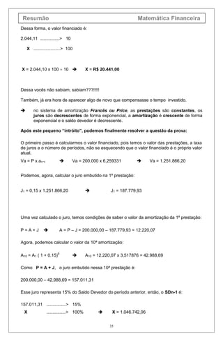 Resumão Matemática Financeira
Dessa forma, o valor financiado é:
2.044,11 ................> 10
X ......................> 100
X = 2.044,10 x 100 ÷ 10  X = R$ 20.441,00
Dessa vocês não sabiam, sabiam???!!!!!
Também, já era hora de aparecer algo de novo que compensasse o tempo investido.
 no sistema de amortização Francês ou Price, as prestações são constantes, os
juros são decrescentes de forma exponencial, a amortização é crescente de forma
exponencial e o saldo devedor é decrescente.
Após este pequeno “intróito”, podemos finalmente resolver a questão da prova:
O primeiro passo é calcularmos o valor financiado, pois temos o valor das prestações, a taxa
de juros e o número de períodos, não se esquecendo que o valor financiado é o próprio valor
atual.
Va = P x an¬i  Va = 200.000 x 6,259331  Va = 1.251.866,20
Podemos, agora, calcular o juro embutido na 1ª prestação:
J1 = 0,15 x 1.251.866,20  J1 = 187.779,93
Uma vez calculado o juro, temos condições de saber o valor da amortização da 1ª prestação:
P = A + J  A = P – J = 200.000,00 – 187.779,93 = 12.220,07
Agora, podemos calcular o valor da 10ª amortização:
A10 = A1 ( 1 + 0.15)9
 A10 = 12.220,07 x 3,517876 = 42.988,69
Como P = A + J, o juro embutido nessa 10ª prestação é:
200.000,00 – 42.988,69 = 157.011,31
Esse juro representa 15% do Saldo Devedor do período anterior, então, o SDn-1 é:
157.011,31 ................> 15%
X ................> 100%  X = 1.046.742,06
35
 