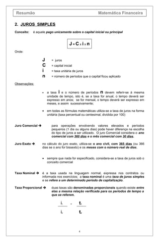 Resumão Matemática Financeira
2. JUROS SIMPLES
Conceito: é aquele pago unicamente sobre o capital inicial ou principal
J = C x i x n
Onde:
J = juros
C = capital inicial
i = taxa unitária de juros
n = número de períodos que o capital ficou aplicado
Observações:
• a taxa i e o número de períodos n devem referir-se à mesma
unidade de tempo, isto é, se a taxa for anual, o tempo deverá ser
expresso em anos; se for mensal, o tempo deverá ser expresso em
meses, e assim sucessivamente;
• em todas as fórmulas matemáticas utiliza-se a taxa de juros na forma
unitária (taxa percentual ou centesimal, dividida por 100)
Juro Comercial  para operações envolvendo valores elevados e períodos
pequenos (1 dia ou alguns dias) pode haver diferença na escolha
do tipo de juros a ser utilizado. O juro Comercial considera o ano
comercial com 360 dias e o mês comercial com 30 dias.
Juro Exato  no cálculo do juro exato, utiliza-se o ano civil, com 365 dias (ou 366
dias se o ano for bissexto) e os meses com o número real de dias.
• sempre que nada for especificado, considera-se a taxa de juros sob o
conceito comercial
Taxa Nominal  é a taxa usada na linguagem normal, expressa nos contratos ou
informada nos exercícios; a taxa nominal é uma taxa de juros simples
e se refere a um determinado período de capitalização.
Taxa Proporcional  duas taxas são denominadas proporcionais quando existe entre
elas a mesma relação verificada para os períodos de tempo a
que se referem.
i1 = t1
i2 t2
4
 