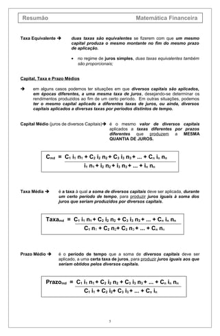 Resumão Matemática Financeira
Taxa Equivalente  duas taxas são equivalentes se fizerem com que um mesmo
capital produza o mesmo montante no fim do mesmo prazo
de aplicação.
• no regime de juros simples, duas taxas equivalentes também
são proporcionais;
Capital, Taxa e Prazo Médios
 em alguns casos podemos ter situações em que diversos capitais são aplicados,
em épocas diferentes, a uma mesma taxa de juros, desejando-se determinar os
rendimentos produzidos ao fim de um certo período. Em outras situações, podemos
ter o mesmo capital aplicado a diferentes taxas de juros, ou ainda, diversos
capitais aplicados a diversas taxas por períodos distintos de tempo.
Capital Médio (juros de diversos Capitais) é o mesmo valor de diversos capitais
aplicados a taxas diferentes por prazos
diferentes que produzem a MESMA
QUANTIA DE JUROS.
Cmd = C1 i1 n1 + C2 i2 n2 + C3 i3 n3 + ... + Cn in nn
i1 n1 + i2 n2 + i3 n3 + ... + in nn
Taxa Média  é a taxa à qual a soma de diversos capitais deve ser aplicada, durante
um certo período de tempo, para produzir juros iguais à soma dos
juros que seriam produzidos por diversos capitais.
Taxamd = C1 i1 n1 + C2 i2 n2 + C3 i3 n3 + ... + Cn in nn
C1 n1 + C2 n2+ C3 n3 + ... + Cn nn
Prazo Médio  é o período de tempo que a soma de diversos capitais deve ser
aplicado, a uma certa taxa de juros, para produzir juros iguais aos que
seriam obtidos pelos diversos capitais.
Prazomd = C1 i1 n1 + C2 i2 n2 + C3 i3 n3 + ... + Cn in nn
C1 i1 + C2 i2+ C3 i3 + ... + Cn in
5
 
