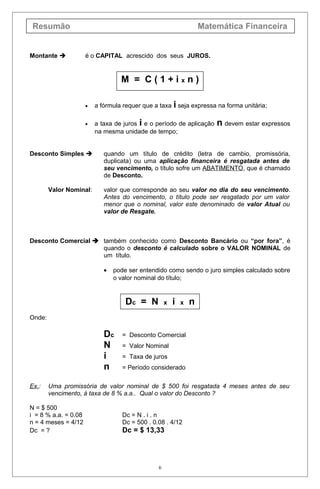 Resumão Matemática Financeira
Montante  é o CAPITAL acrescido dos seus JUROS.
M = C ( 1 + i x n )
• a fórmula requer que a taxa i seja expressa na forma unitária;
• a taxa de juros i e o período de aplicação n devem estar expressos
na mesma unidade de tempo;
Desconto Simples  quando um título de crédito (letra de cambio, promissória,
duplicata) ou uma aplicação financeira é resgatada antes de
seu vencimento, o título sofre um ABATIMENTO, que é chamado
de Desconto.
Valor Nominal: valor que corresponde ao seu valor no dia do seu vencimento.
Antes do vencimento, o título pode ser resgatado por um valor
menor que o nominal, valor este denominado de valor Atual ou
valor de Resgate.
Desconto Comercial  também conhecido como Desconto Bancário ou “por fora”, é
quando o desconto é calculado sobre o VALOR NOMINAL de
um título.
• pode ser entendido como sendo o juro simples calculado sobre
o valor nominal do título;
Dc = N x i x n
Onde:
Dc = Desconto Comercial
N = Valor Nominal
i = Taxa de juros
n = Período considerado
Ex.: Uma promissória de valor nominal de $ 500 foi resgatada 4 meses antes de seu
vencimento, à taxa de 8 % a.a.. Qual o valor do Desconto ?
N = $ 500
i = 8 % a.a. = 0.08 Dc = N . i . n
n = 4 meses = 4/12 Dc = 500 . 0.08 . 4/12
Dc = ? Dc = $ 13,33
6
 