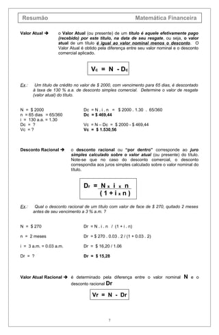 Resumão Matemática Financeira
Valor Atual  o Valor Atual (ou presente) de um título é aquele efetivamente pago
(recebido) por este título, na data de seu resgate, ou seja, o valor
atual de um título é igual ao valor nominal menos o desconto. O
Valor Atual é obtido pela diferença entre seu valor nominal e o desconto
comercial aplicado.
Vc = N - Dc
Ex.: Um título de crédito no valor de $ 2000, com vencimento para 65 dias, é descontado
à taxa de 130 % a.a. de desconto simples comercial. Determine o valor de resgate
(valor atual) do título.
N = $ 2000 Dc = N . i . n = $ 2000 . 1.30 . 65/360
n = 65 dias = 65/360 Dc = $ 469,44
i = 130 a.a. = 1.30
Dc = ? Vc = N – Dc = $ 2000 - $ 469,44
Vc = ? Vc = $ 1.530,56
Desconto Racional  o desconto racional ou “por dentro” corresponde ao juro
simples calculado sobre o valor atual (ou presente) do título.
Note-se que no caso do desconto comercial, o desconto
correspondia aos juros simples calculado sobre o valor nominal do
título.
Dr = N x i x n
( 1 + i x n )
Ex.: Qual o desconto racional de um título com valor de face de $ 270, quitado 2 meses
antes de seu vencimento a 3 % a.m. ?
N = $ 270 Dr = N . i . n / (1 + i . n)
n = 2 meses Dr = $ 270 . 0.03 . 2 / (1 + 0.03 . 2)
i = 3 a.m. = 0.03 a.m. Dr = $ 16,20 / 1.06
Dr = ? Dr = $ 15,28
Valor Atual Racional  é determinado pela diferença entre o valor nominal N e o
desconto racional Dr
Vr = N - Dr
7
 
