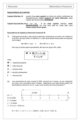 Resumão Matemática Financeira
EQUIVALÊNCIA DE CAPITAIS
Capitais Diferidos  quando 2 ou mais capitais (ou títulos de crédito, certificados de
empréstimos,etc), forem exigíveis em datas diferentes, estes
capitais são denominados DIFERIDOS.
Capitais Equivalentes  por sua vez, 2 ou mais capitais diferidos serão
EQUIVALENTES, em uma certa data se, nesta data, seus
valores atuais forem iguais.
Equivalência de Capitais p/ Desconto Comercial 
 Chamando-se de Vc o valor atual do desconto comercial de um título num instante n’
e de V’c o de outro título no instante n’, o valor atual destes títulos pode ser expresso
como segue:
Vc = N ( 1 – i.n ) e V’c = N’ ( 1 – i . n’ )
Para que os títulos sejam equivalentes, Vc deve ser igual a V’c, então:
N’ = N ( 1 – i x n)
1 – i x n’
onde:
N’ = Capital Equivalente
N = Valor Nominal
n = período inicial
n’ = período subsequente
i = taxa de juros
Ex.: uma promissória de valor nominal $ 2000, vencível em 2 meses, vai ser substituída
por outra, com vencimento para 5 meses. Sabendo-se que estes títulos podem ser
descontados à taxa de 2 % a.m., qual o valor de face da nova promissória ?
$ 2.000 N’
N’ = ? ] ] ] ] ] ]
N = $ 2.000 0 1 2 3 4 5
n’ = 5 meses
n = 2 meses
I = 2 % a.m. = 0,02 a.m.
N’ = N (1 – i . n) / 1 – i . n’ = 2.000 (1 – 0.02 . 2) / (1 – 0.02 . 5)
8
 