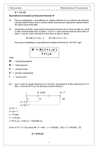 Resumão Matemática Financeira
N’ = $ 2.133
Equivalência de Capitais p/ Desconto Racional 
 Para se estabelecer a equivalência de capitais diferidos em se tratando de desconto
racional, basta lembrar que os valores atuais racionais dos respectivos capitais devem
ser iguais numa certa data.
 Chamando-se de Vr o valor atual do desconto comercial de um título na data n’ e de N
o valor nominal deste título na data n, e de V’r o valor racional atual de outro título na
data n’, e de N’ o valor nominal do outro título na data n’, temos:
Vr = N / ( 1 + i.n ) e V’r = N’ / ( 1 + i . n’ )
Para que se estabeleça a equivalência de capitais devemos ter Vr = V’r, logo:
N’ = N ( 1 + i x n’ )
1 + i x n
onde:
N’ = Capital Equivalente
N = Valor Nominal
n = período inicial
n’ = período subsequente
i = taxa de juros
Ex.: qual o valor do capital disponível em 120 dias, equivalente a $ 600, disponível em 75
dias, `a taxa de 80 % a.a. de desconto racional simples ?
N $ 600 N’ = ?
] ] ] ]
0 75 120
Vr 75
Vr 120
Vr 75 = ?
Vr 120 = ?
n = 75 dias
n’ = 120 dias
i = 80 % a.a. = 0.80 a.a. = 0.80/360 a.d.
Como Vr 75 = Vr 120, temos  N’ = 600 . ( 1 + 0.80/360 . 120) / (1 + 0.80/360 . 75)
N’ = $ 651,28
9
 
