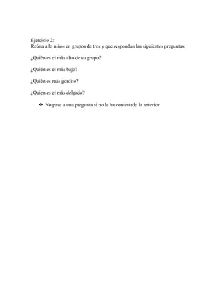 Ejercicio 2:
Reúna a lo niños en grupos de tres y que respondan las siguientes preguntas:
¿Quién es el más alto de su grupo?
¿Quién es el más bajo?
¿Quién es más gordito?
¿Quien es el más delgado?
 No pase a una pregunta si no le ha contestado la anterior.
 