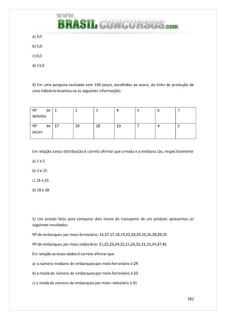 282
a) 4,0
b) 5,0
c) 8,0
d) 13,0
4) Em uma pesquisa realizada com 100 peças, escolhidas ao acaso, da linha de produção de
uma indústria levantou-se as seguintes informações:
Nº de
defeitos
1 2 3 4 5 6 7
Nº de
peças
17 20 28 19 7 4 5
Em relação a essa distribuição é correto afirmar que a moda e a mediana são, respectivamente
a) 2 e 2
b) 2 e 25
c) 28 e 25
d) 28 e 28
5) Um estudo feito para comparar dois meios de transporte de um produto apresentou os
seguintes resultados:
Nº de embarques por meio ferroviário: 16,17,17,18,19,22,23,24,25,26,28,29,31
Nº de embarques por meio rodoviário: 21,22,23,24,25,25,26,31,31,33,34,37,41
Em relação as esses dados é correto afirmar que
a) o número mediano de embarques por meio ferroviário é 24
b) a moda do número de embarques por meio ferroviário é 23
c) a moda do número de embarques por meio rodoviário é 31
 