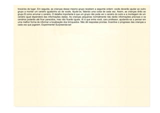 11
trocá-los de lugar. Em seguida, as crianças desse mesmo grupo recebem a seguinte ordem: vocês deverão ajudar ao outro
grupo a montar um cenário igualzinho ao de vocês. Ajude-os, falando uma coisa de cada vez. Assim, as crianças dirão ao
grupo B como arrumar o cenário. O detalhe importante é que um grupo não pode ver o cenário do outro e a montagem de um
cenário igual dependerá das informações dadas. As crianças pequenas normalmente não darão informações precisas e os
cenários poderão até ficar parecidos, mas não ficarão iguais. Aí é que entra você, caro professor, ajudando-os a pensar em
uma melhor forma de informar a localização dos brinquedos. Não dê respostas prontas. Incentive o progresso das crianças a
cada vez que jogarem. Experimente! Surpreenda-se!
 