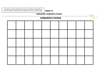133
ANEXO 10
TABULEIRO: CINQUENTA FICHAS
CINQUENTA FICHAS
Retirado de: Crianças pequenas reinventam a aritmética: implicações da
teoria de Piaget / Constance Kamii e Leslie Baker Housman. Artmed, 2002.
 