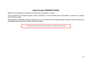 137
Regras do jogo: CINQUENTA FICHAS
Materiais: Uma cartela para cada jogador, 50 fichas para cada jogador, um dado.
Jogo: Os jogadores se revezam lançando o dado e colocando o número de fichas sobre suas cartelas. O vencedor é o primeiro
que encher sua cartela.
Este jogo pode ser dificultado usando-se dois dados, em cujo caso ele se torna um jogo de adição. Algumas crianças sugerem que
cada jogador tem de preencher e então esvaziar sua cartela.
Este jogo envolve organização espacial, contagem e até a ideia de juntar (adição).
 
