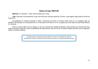 143
Regras do jogo: MAIS UM
Materiais: Um tabuleiro, 1 dado, fichas vazadas de 4 cores.
Jogo: Este jogo é provavelmente o jogo mais fácil para crianças pequenas. Primeiro, cada jogador pega todas as fichas da
mesma cor.
Os jogadores se revezam lançando o dado e colocando uma ficha no número tirado mais um, em qualquer lugar do
tabuleiro. Por exemplo, se uma pessoa tira um 4, ela coloca uma ficha em um 5. O jogador que usar todas as suas fichas primeiro
é o vencedor.
Este é um jogo melhor do que o Bingo, no qual as crianças têm cartelas individuais, porque quando as crianças têm seus
próprios tabuleiros, elas têm menos probabilidade de supervisionar umas às outras. As fichas vazadas permitem que os jogadores
vejam os números cobertos.
Este jogo auxilia na construção da ideia aditiva do número e na formação de redes de
conhecimento numérico. Também envolve a leitura de numerais e a relação quantidade-símbolo.
 