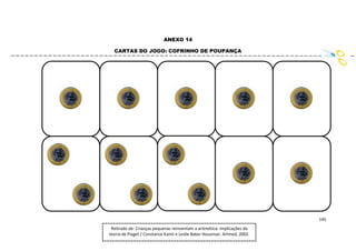 145
ANEXO 14
CARTAS DO JOGO: COFRINHO DE POUPANÇA
Retirado de: Crianças pequenas reinventam a aritmética: implicações da
teoria de Piaget / Constance Kamii e Leslie Baker Housman. Artmed, 2002.
 